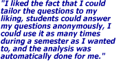 I liked the fact that I could tailor the questions to my liking, students could answer my questions anonymously, I could use it as many times during a semester as I wanted to, and the analysis was automatically done for me.